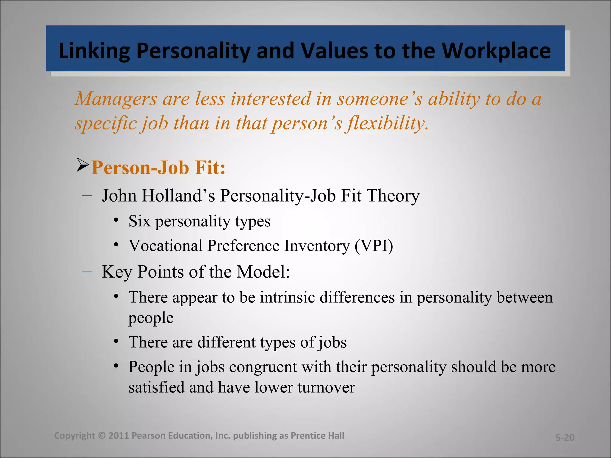 Linking Personality and Values to the WorkplaceLinking Personality and Values to the Workplace
Managers are less interested in someone’s ability to do a
specific job than in that person’s flexibility.
Person-Job Fit:
– John Holland’s Personality-Job Fit Theory
• Six personality types
• Vocational Preference Inventory (VPI)
– Key Points of the Model:
• There appear to be intrinsic differences in personality between
people
• There are different types of jobs
• People in jobs congruent with their personality should be more
satisfied and have lower turnover
Copyright © 2011 Pearson Education, Inc. publishing as Prentice Hall 5-20
 