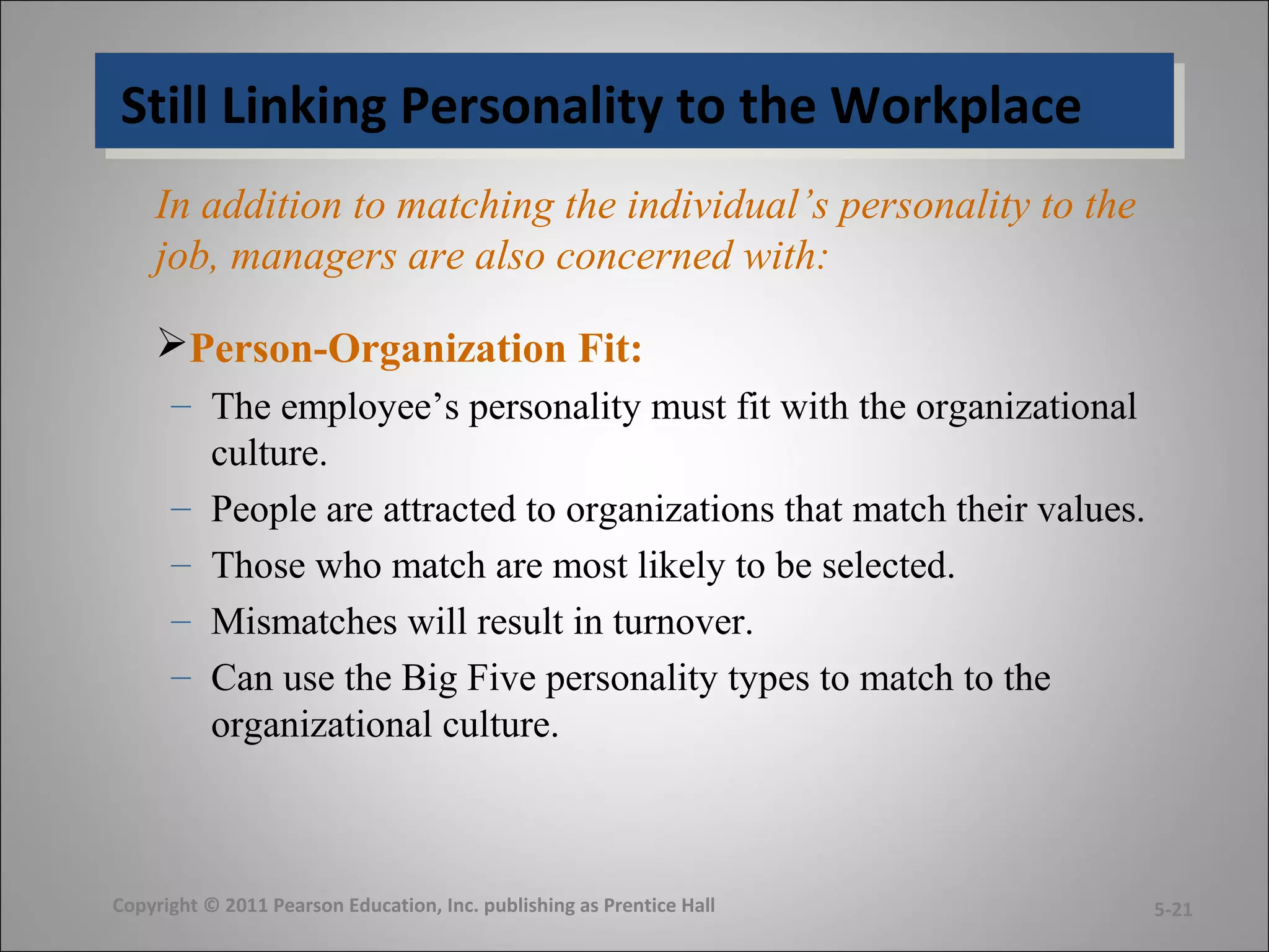 Still Linking Personality to the WorkplaceStill Linking Personality to the Workplace
In addition to matching the individual’s personality to the
job, managers are also concerned with:
Person-Organization Fit:
– The employee’s personality must fit with the organizational
culture.
– People are attracted to organizations that match their values.
– Those who match are most likely to be selected.
– Mismatches will result in turnover.
– Can use the Big Five personality types to match to the
organizational culture.
Copyright © 2011 Pearson Education, Inc. publishing as Prentice Hall 5-21
 
