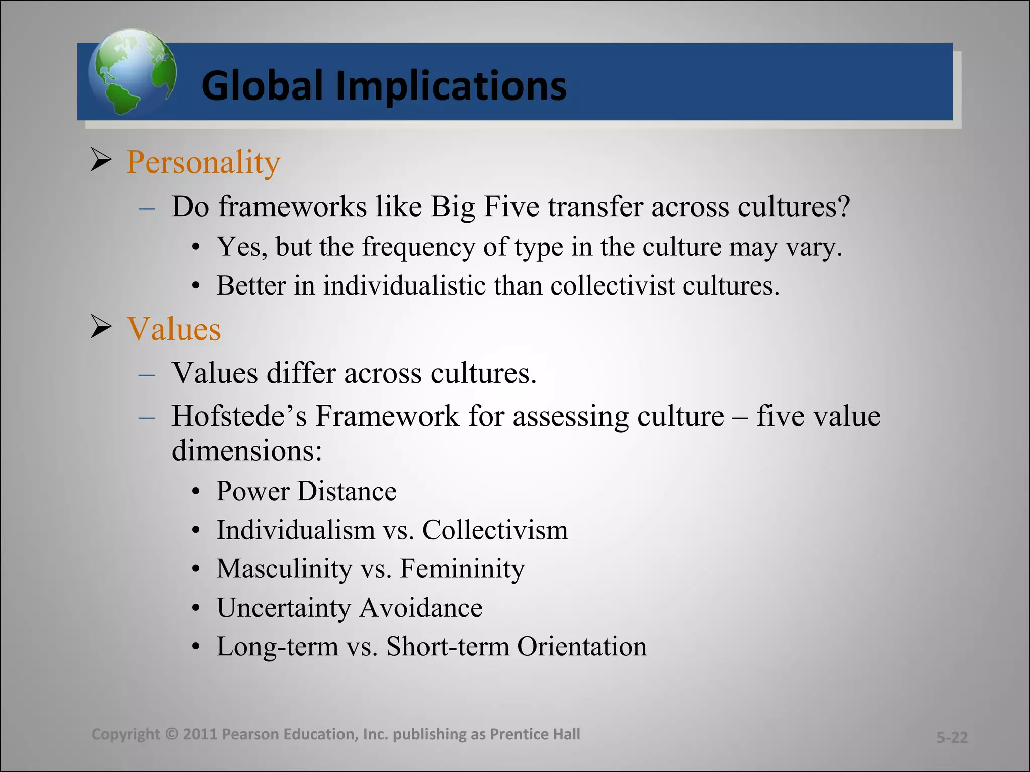 Global ImplicationsGlobal Implications
 Personality
– Do frameworks like Big Five transfer across cultures?
• Yes, but the frequency of type in the culture may vary.
• Better in individualistic than collectivist cultures.
 Values
– Values differ across cultures.
– Hofstede’s Framework for assessing culture – five value
dimensions:
• Power Distance
• Individualism vs. Collectivism
• Masculinity vs. Femininity
• Uncertainty Avoidance
• Long-term vs. Short-term Orientation
Copyright © 2011 Pearson Education, Inc. publishing as Prentice Hall 5-22
 
