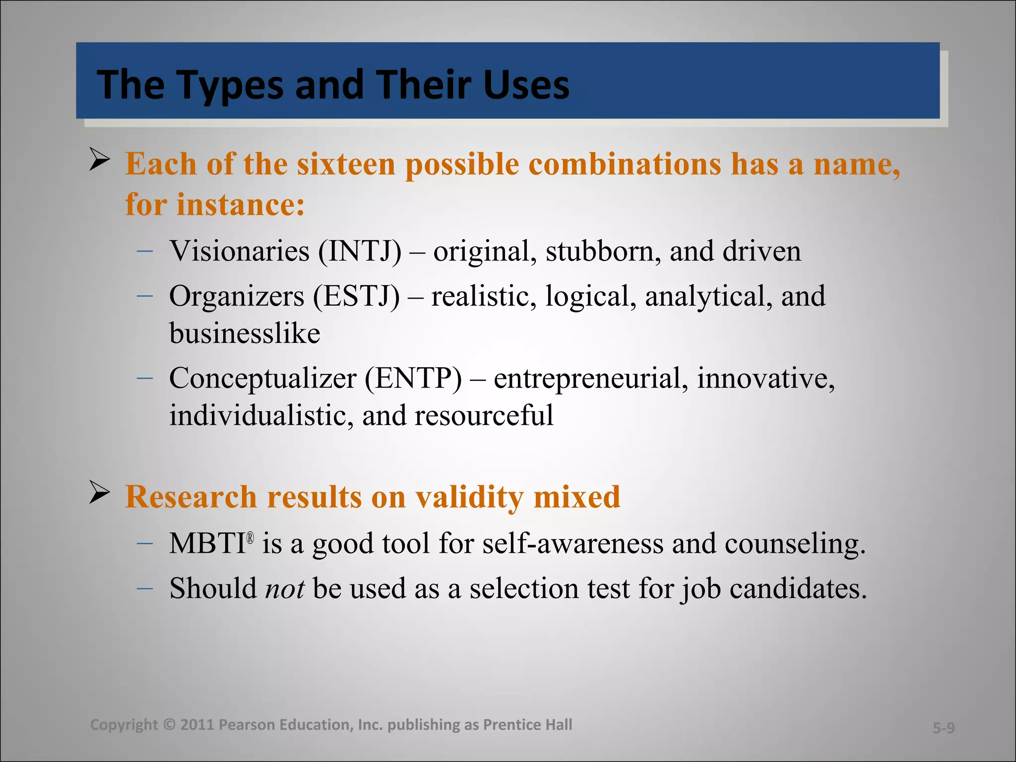 The Types and Their UsesThe Types and Their Uses
 Each of the sixteen possible combinations has a name,
for instance:
– Visionaries (INTJ) – original, stubborn, and driven
– Organizers (ESTJ) – realistic, logical, analytical, and
businesslike
– Conceptualizer (ENTP) – entrepreneurial, innovative,
individualistic, and resourceful
 Research results on validity mixed
– MBTI®
is a good tool for self-awareness and counseling.
– Should not be used as a selection test for job candidates.
Copyright © 2011 Pearson Education, Inc. publishing as Prentice Hall 5-9
 