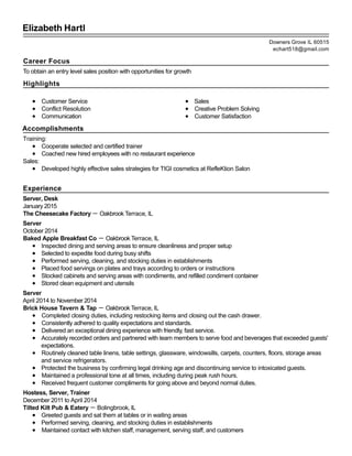 Elizabeth Hartl
Career Focus
To obtain an entry level sales position with opportunities for growth
Highlights
Customer Service
Conflict Resolution
Communication
Sales
Creative Problem Solving
Customer Satisfaction
Accomplishments
Training:
Cooperate selected and certified trainer
Coached new hired employees with no restaurant experience
Sales:
Developed highly effective sales strategies for TIGI cosmetics at RefleKtion Salon
Experience
Server, Desk
January 2015
The Cheesecake Factory － Oakbrook Terrace, IL
Server
October 2014
Baked Apple Breakfast Co － Oakbrook Terrace, IL
Inspected dining and serving areas to ensure cleanliness and proper setup
Selected to expedite food during busy shifts
Performed serving, cleaning, and stocking duties in establishments
Placed food servings on plates and trays according to orders or instructions
Stocked cabinets and serving areas with condiments, and refilled condiment container
Stored clean equipment and utensils
Server
April 2014 to November 2014
Brick House Tavern & Tap － Oakbrook Terrace, IL
Completed closing duties, including restocking items and closing out the cash drawer.
Consistently adhered to quality expectations and standards.
Delivered an exceptional dining experience with friendly, fast service.
Accurately recorded orders and partnered with team members to serve food and beverages that exceeded guests'
expectations.
Routinely cleaned table linens, table settings, glassware, windowsills, carpets, counters, floors, storage areas
and service refrigerators.
Protected the business by confirming legal drinking age and discontinuing service to intoxicated guests.
Maintained a professional tone at all times, including during peak rush hours.
Received frequent customer compliments for going above and beyond normal duties.
Hostess, Server, Trainer
December 2011 to April 2014
Tilted Kilt Pub & Eatery － Bolingbrook, IL
Greeted guests and sat them at tables or in waiting areas
Performed serving, cleaning, and stocking duties in establishments
Maintained contact with kitchen staff, management, serving staff, and customers
Downers Grove IL 60515
echart518@gmail.com
 