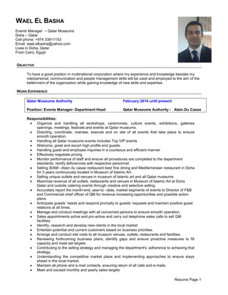 Resume Page 1
OBJECTIVE
To have a good position in multinational corporation where my experience and knowledge besides my
interpersonal, communication and people management skills will be used and employed to the aim of the
betterment of the organization while gaining knowledge of new skills and expertise.
WORK EXPERIENCE
Qatar Museums Authority February 2014 until present
Position: Events Manager- Department Head Qatar Museums Authority - Alain Du Casse
Responsibilities:
 Organize and handling all workshops, ceremonies, culture events, exhibitions, galleries
openings, meetings, festivals and events at Qatar museums.
 Directing, coordinate, oversee, execute and on site of all events that take place to ensure
smooth operation.
 Handling all Qatar museums events includes Top VIP events
 Welcome, greet and escort high profile end guests.
 Handling guest and employee inquiries in a courteous and efficient manner
 Effectively negotiate pricing
 Monitor performance of staff and ensure all procedures are completed to the department
standards; rectify deficiencies with respective personnel.
 Selling IDAM –Alain du casse restaurant best fine dining and Mediterranean restaurant in Doha
for 3 years continuously located in Museum of Islamic Art.
 Selling unique outlets and venues in museum of Islamic art and all Qatar museums.
 Maximize revenue of all outlets, restaurants and venues in Museum of Islamic Art at Doha
Qatar and outside catering events through creative and selective selling.
 Accurately report the month-end, year-to –date, market segments of events to Director of F&B
and Commercial chief officer of QM for revenue increasing opportunities and possible action
plans.
 Anticipate guests’ needs and respond promptly to guests’ requests and maintain positive guest
relations at all times.
 Manage and conduct meetings with all concerned persons to ensure smooth operation.
 Sales appointments active and pro-active and carry out telephone sales calls to sell QM
facilities.
 Identify, research and develop new clients in the local market
 Entertain potential and current customers based on business priorities.
 Arrange and conduct site visits to all museum venues, outlets, restaurants and facilities.
 Reviewing forthcoming business plans, identify gaps and ensure proactive measures to fill
capacity and meet set targets.
 Contributing to the selling strategy and managing the department's’ adherence to achieving that
strategy.
 Understanding the competitive market place and implementing approaches to ensure stays
ahead in the local market.
 Maintain all phone and e-mail contacts, ensuring return of all calls and e-mails.
 Meet and exceed monthly and yearly sales targets
WAEL EL BASHA
Events Manager – Qatar Museums
Doha – Qatar
Cell phone: +974 33811153
Email: wael.elbasha@yahoo.com
Lives in Doha, Qatar
From Cairo, Egypt
 