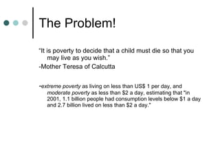 The Problem! “ It is poverty to decide that a child must die so that you may live as you wish.” -Mother Teresa of Calcutta - extreme poverty as living on less than US$ 1 per day, and moderate poverty as less than $2 a day, estimating that "in 2001, 1.1 billion people had consumption levels below $1 a day and 2.7 billion lived on less than $2 a day."