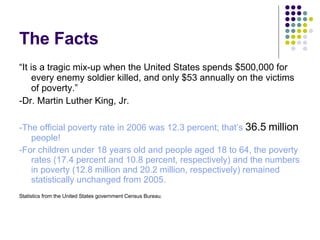The Facts “ It is a tragic mix-up when the United States spends $500,000 for every enemy soldier killed, and only $53 annually on the victims of poverty.” -Dr. Martin Luther King, Jr. -The official poverty rate in 2006 was 12.3 percent; that’s 36.5 million people! -For children under 18 years old and people aged 18 to 64, the poverty rates (17.4 percent and 10.8 percent, respectively) and the numbers in poverty (12.8 million and 20.2 million, respectively) remained statistically unchanged from 2005. Statistics from the United States government Census Bureau.