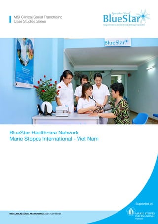 Caption for selected cover photo goes here
MSI Clinical Social Franchising Case Study Series
BlueStar Healthcare Network
Marie Stopes International - Viet Nam
MSI Clinical Social Franchising
Case Studies Series
Supported by
Ethiopia
Caption for selected cover photo goes here
MSI CLINICAL SOCIAL FRANCHISING CASE STUDY SERIES
BlueStar Healthcare Network
Marie Stopes International - Viet Nam
MSI Clinical Social Franchising
Case Studies Series
Supported by
Ethiopia
 