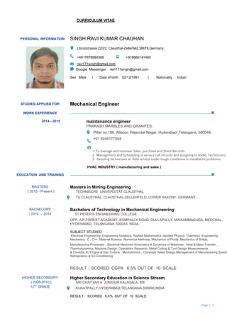                                                          ​CURRICULUM VITAE
  
 
PERSONAL INFORMATION  SINGH RAVI KUMAR CHAUHAN 
 
  
 Libnizstrasse 22/22, Clausthal­Zellerfeld,38678,Germany. 
 
 +4917678984368                   +919966141400   
 ​ravi171singh@gmail.com  
Google  Messenger    ravi171singh@gmail.com 
 
Sex   Male      |       Date of birth    02/12/1991         |        Nationality     Indian 
 
 
STUDIES APPLIED FOR  Mechanical Engineer 
 
WORK EXPERIENCE 
 
2014 ­ 2015  maintenance engineer 
PRAKASH MARBLES AND GRANITES, 
 Pillar no.186, Attapur, Rajendar Nágar, Hyderabad ,Telangana, 500048. 
  +91 9246177504   
 
1. To manage and maintain Sales, purchase and Stock Records.
2. Management and Scheduling of service call records and assigning to HVAC Technicians.
3. Assisting technicians at field service under tough conditions in installation problems.
​HVAC INDUSTRY ( manufacturing and sales )
 
EDUCATION  AND TRAINING 
 
 
MASTERS 
  ( 2015 ­ Present ) 
 
Masters in Mining Engineering 
      TECHNISCHE  UNIVERSITÄT CLAUSTHAL 
      TU CLAUSTHAL, CLAUSTHAL­ZELLERFELD, LOWER SAXONY, GERMANY. 
 
 
BACHELORS 
( 2010  ­  2014  
Bachelors of Technology in Mechanical Engineering    
     ST.PETER’S ENGINEERING COLLEGE 
OPP. A.P.FOREST ACADEMY, KOMPALLY ROAD, DULLAPALLY, MAISAMMAGUDA, MEDCHAL, 
HYDERABAD, TELANGANA, 500043, INDIA 
 
SUBJECT STUDIED​: 
 Electrical Engineering ,Engineering Graphics, Applied Mathematics ,Applied Physics, Chemistry, Engineering 
Mechanics,  C , C++, Material Science ,Numerical Methods, Mechanics of Fluids ,Mechanics of Solids, 
Manufacturing Processes ,​ ​Electrical Machines Kinematics & Dynamics of Machines , Heat & Mass Transfer , 
Thermodynamics, Machine Design, Operations Research, Metal Cutting & Tool Design Measurements  
& Controls, IC Engine & Gas Turbine , Mechatronics , Computer Aided Design,Management of Manufacturing System
Refrigeration & Air­Conditioning. 
 
RESULT :  SCORED  CGPA   6.5% OUT OF  10  SCALE 
 
HIGHER SECONDARY 
  ( 2008­2010 ) 
12​TH​
 GRADE 
Higher Secondary Education in Science Stream 
      SRI CHAITANYA  JUNIOUR KALASALA, BIE  
      KUKATPALLY,HYDERABAD,TELANGANA,500090,INDIA 
 
RESULT :  SCORED   6.4%  OUT OF  10  SCALE 
  Page​ 1 / 3  
 