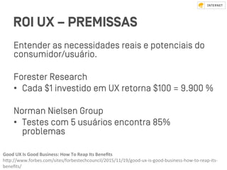 ROI UX – PREMISSAS
Entender as necessidades reais e potenciais do
consumidor/usuário.
Foreﬆer Research
•  Cada $1 inveﬆido em UX retorna $100 = 9.900 %
Norman Nielsen Group
•  Teﬆes com 5 usuários encontra 85%
problemas
Good	UX	Is	Good	Business:	How	To	Reap	Its	Beneﬁts		
hZp://www.forbes.com/sites/forbestechcouncil/2015/11/19/good-ux-is-good-business-how-to-reap-its-
beneﬁts/	
 
