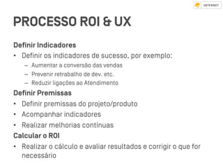 PROCESSO ROI & UX
Deﬁnir Indicadores
•  Deﬁnir os indicadores de sucesso, por exemplo:
–  Aumentar a conversão das vendas
–  Prevenir retrabalho de dev. etc.
–  Reduzir ligações ao Atendimento
Deﬁnir Premissas
•  Deﬁnir premissas do projeto/produto
•  Acompanhar indicadores
•  Realizar melhorias contínuas
Calcular o ROI
•  Realizar o cálculo e avaliar resultados e corrigir o que for
necessário
 