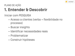 PLANO DE AÇÃO
1. Entender & Descobrir
Iniciar com PESQUISA
– Acesso a clientes (verba + ﬂexibilidade no
processo)
– Buscar insights
– Identiﬁcar necessidades reais
– Problematizar
– Conﬆruir hipóteses
 