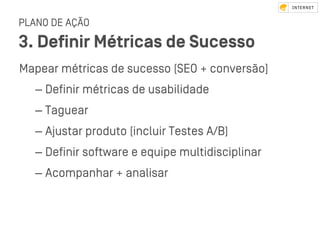 PLANO DE AÇÃO
3. Deﬁnir Métricas de Sucesso
Mapear métricas de sucesso (SEO + conversão]
– Deﬁnir métricas de usabilidade
– Taguear
– Ajuﬆar produto (incluir Teﬆes A/B)
– Deﬁnir software e equipe multidisciplinar
– Acompanhar + analisar
 