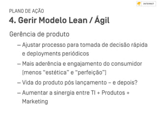 PLANO DE AÇÃO
4. Gerir Modelo Lean / Ágil
Gerência de produto
– Ajuﬆar processo para tomada de decisão rápida
e deployments periódicos
– Mais aderência e engajamento do consumidor
(menos “eﬆética” e “perfeição”)
– Vida do produto pós lançamento – e depois?
– Aumentar a sinergia entre TI + Produtos +
Marketing
 
