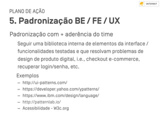 PLANO DE AÇÃO
5. Padronização BE / FE / UX
Padronização com + aderência do time
Seguir uma biblioteca interna de elementos da interface /
funcionalidades teﬆadas e que resolvam problemas de
design de produto digital, i.e., checkout e-commerce,
recuperar login/senha, etc.
Exemplos
–  http://ui-patterns.com/
–  https://developer.yahoo.com/ypatterns/
–  https://www.ibm.com/design/language/
–  http://patternlab.io/
–  Acessibilidade - W3c.org
 