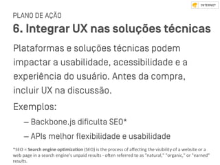 PLANO DE AÇÃO
6. Integrar UX nas soluções técnicas
Plataformas e soluções técnicas podem
impactar a usabilidade, acessibilidade e a
experiência do usuário. Antes da compra,
incluir UX na discussão.
Exemplos:
– Backbone.js diﬁculta SEO*
– APIs melhor ﬂexibilidade e usabilidade
*SEO	=	Search	engine	op&miza&on	(SEO)	is	the	process	of	aﬀecVng	the	visibility	of	a	website	or	a	
web	page	in	a	search	engine's	unpaid	results	-	oken	referred	to	as	"natural,"	"organic,"	or	"earned"	
results.	
 