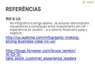 REFERÊNCIAS
ROI & UX
No infográﬁco e artigo abaixo, os autores demonﬆram
visualmente a correlação entre inveﬆimento em UX –
experiência do usuário – e o retorno ﬁnanceiro para o
negócio.
http://ux.walkme.com/infographic-making-
ﬆrong-business-case-roi-ux/
http://blogs.forreﬆer.com/bruce_temkin/
10-03-12-
take_ﬆock_cuﬆomer_experience_leaders
 