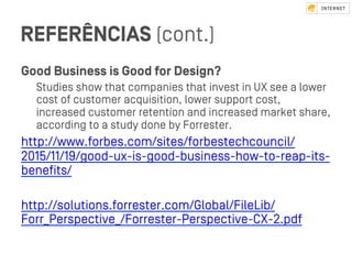 REFERÊNCIAS (cont.)
Good Business is Good for Design?
Studies show that companies that inveﬆ in UX see a lower
coﬆ of cuﬆomer acquisition, lower support coﬆ,
increased cuﬆomer retention and increased market share,
according to a ﬆudy done by Forreﬆer.
http://www.forbes.com/sites/forbeﬆechcouncil/
2015/11/19/good-ux-is-good-business-how-to-reap-its-
beneﬁts/
http://solutions.forreﬆer.com/Global/FileLib/
Forr_Perspective_/Forreﬆer-Perspective-CX-2.pdf
 
