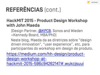 REFERÊNCIAS (cont.)
HackMIT 2015 - Product Design Workshop
with John Maeda
[Design Partner, @KPCB, Sonos and Wieden
+Kennedy Board, MBA/PhD)
Neﬆe blog, Maeda da as diretrizes sobre “design
driven innovation”, “user experience”, etc, para
participantes do workshop em design de produto.
https://medium.com/hh-design/product-
design-workshop-at-
hackmit-2015-596c94262147#.wukcjsuui
 