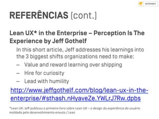 REFERÊNCIAS (cont.)
Lean UX* in the Enterprise – Perception Is The
Experience by Jeﬀ Gothelf
In this short article, Jeﬀ addresses his learnings into
the 3 biggeﬆ shifts organizations need to make:
–  Value and reward learning over shipping
–  Hire for curiosity
–  Lead with humility
http://www.jeﬀgothelf.com/blog/lean-ux-in-the-
enterprise/#ﬆhash.nHyaveZe.YWLrJ7Rw.dpbs
*Lean	UX:	Jeﬀ	publicou	o	primeiro	livro	sobre	Lean	UX	–	o	design	da	experiência	do	usuário	
moldada	pelo	desenvolvimento	enxuto	/	Lean			
 