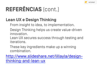 REFERÊNCIAS (cont.)
Lean UX e Design Thinking
From insight to idea, to implementation.
Design Thinking helps us create value-driven
innovation.
Lean UX secures success through teﬆing and
iterations.
These key ingredients make up a winning
combination.
http://www.slideshare.net/lillayla/design-
thinking-and-lean-ux
 