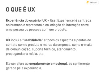 O QUE É UX
Experiência do usuário (UX – User Experience) é centrada
no humano e representa a co-criação da interação entre
uma pessoa ou pessoas com um produto.
UX inclui a “usabilidade” e todos os aspectos e pontos de
contato com o produto e marca da empresa, como e-mails
de comunicação, suporte técnico, atendimento,
propaganda na mídia, etc.
Ele se refere ao engajamento emocional, ao sentimento
gerado pela experiência.
 