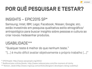 POR QUÊ PESQUISAR E TESTAR?
INSIGHTS – EPIC2015 SP*
Samsung; Intel; IBM; Lego; Facebook; Nissan; Google; etc.
eﬆão inveﬆindo em pesquisa qualitativa eﬆilo etnográﬁco/
antropológico para buscar insights sobre pessoas e cultura ao
criar novos /redesenhar produtos.
USABILIDADE**
“Qualquer teﬆe é melhor do que nenhum teﬆe.”
“[…] é muito difícil avaliar objetivamente o próprio trabalho [...]”
*	EPICPeople:	hZp://www.epicpeople.org/2015/		
*	RedAssociates	arVcles/books:	hZp://www.redassociates.com/the-moment-of-clarity	
**	Nielsen,	Jakob	(hZp://www.nngroup.com/arVcles/designers-developers-doing-usability/)		
 