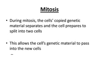 Mitosis
• During mitosis, the cells’ copied genetic
material separates and the cell prepares to
split into two cells
• This allows the cell’s genetic material to pass
into the new cells
–
 