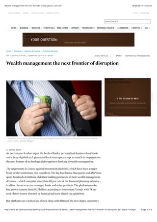 18/09/2015 10:35 amWealth management the next frontier of disruption | afr.com
Page 1 of 5http://www.afr.com/business/banking-and-ﬁnance/ﬁnancial-servic…ealth-management-the-next-frontier-of-disruption-20150318-1m2kph
Home / Business / Banking & Finance / Financial Services
Safari Power Saver
Click to Start Flash Plug-in
Mar 22 2015 at 12:49 PM | Updated Mar 22 2015 at 7:49 PM
Wealth management the next frontier of disruption
|SAVE ARTICLE PRINT REPRINTS & PERMISSIONS
Australia is one of the highest cost providers of managed funds in the OECD, according to the Murray financial
system report. Jessica Shapiro
by James Eyers
As peer-to-peer lenders nip at the heels of banks' personal and business loan books
and a bevy of global tech giants and local start-ups attempt to muscle in on payments,
the next frontier of technological disruption in banking is wealth management.
The opportunity is a move against investment platforms, which have been a major
boon for the institutions that own them. The big four banks, Macquarie and AMP have
spent hundreds of millions of dollars building platforms in their wealth management
divisions – which comprise more than 80 per cent of the ﬁnancial planning industry –
to allow clients to access managed funds and other products. The platform market
has grown to more than $332 billion, according to Investment Trends, with 74 per
cent of new money invested by ﬁnancial advisers placed via a platform.
But platforms are a locked-up, closed shop, unbeﬁtting of the new digital economy's
Safari Power Saver
Click to Start Flash Plug-in
Advertisement
search the AFR
STREET TALKNEWS BUSINESS MARKETS REAL ESTATE OPINION TECHNOLOGY PERSONAL FINANCE LEADERSHIP LIFESTYLE ALL
TODAY'S PAPER VIDEOS INFOGRAPHICS MARKETS DATA LOGIN SUBSCRIBE
 