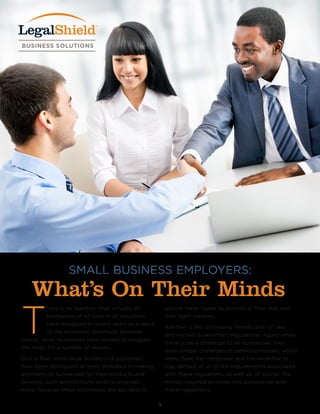 SMALL BUSINESS EMPLOYERS:
What’s On Their Minds
T
here is no question that virtually all
businesses of all sizes in all industries
have struggled in recent years as a result
of the economic downturn. However,
overall, small businesses have tended to struggle
the most, for a number of reasons.
One is that, while large numbers of customers
have been delinquent or even defaulted in making
payments to businesses for their products and
services, such activity hurts small businesses
more, because these businesses are less able to
absorb these losses as a result of their size and
their tight margins.
Another is the continuing introduction of new
and revised government regulations. Again, while
these pose a challenge to all businesses, they
pose unique challenges to small businesses, which
rarely have the manpower and the expertise to
stay abreast of all of the requirements associated
with these regulations, as well as, of course, the
money required to come into compliance with
these regulations.
1
 