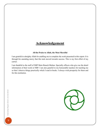 9
InternshipReport2014|9/15/2014
Acknowledgement
All the Praise to Allah, the Most Merciful
I am grateful to almighty Allah for enabling me to complete the work presented in this report. It is
through his unending mercy that this task moved towards success. This is my first effort of my
carrier.
I am thankful to the staff of NBP Main Branch Multan. Specially officers who give me the detail
information of their work in NBP. I am also grateful to my honourable teachers for teaching me
so that I observe things practically which I read in books. I always wish prosperity for them and
for this institution.
 