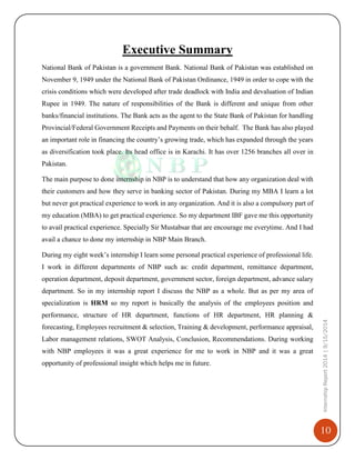 10
InternshipReport2014|9/15/2014
Executive Summary
National Bank of Pakistan is a government Bank. National Bank of Pakistan was established on
November 9, 1949 under the National Bank of Pakistan Ordinance, 1949 in order to cope with the
crisis conditions which were developed after trade deadlock with India and devaluation of Indian
Rupee in 1949. The nature of responsibilities of the Bank is different and unique from other
banks/financial institutions. The Bank acts as the agent to the State Bank of Pakistan for handling
Provincial/Federal Government Receipts and Payments on their behalf. The Bank has also played
an important role in financing the country’s growing trade, which has expanded through the years
as diversification took place. Its head office is in Karachi. It has over 1256 branches all over in
Pakistan.
The main purpose to done internship in NBP is to understand that how any organization deal with
their customers and how they serve in banking sector of Pakistan. During my MBA I learn a lot
but never got practical experience to work in any organization. And it is also a compulsory part of
my education (MBA) to get practical experience. So my department IBF gave me this opportunity
to avail practical experience. Specially Sir Mustabsar that are encourage me everytime. And I had
avail a chance to done my internship in NBP Main Branch.
During my eight week’s internship I learn some personal practical experience of professional life.
I work in different departments of NBP such as: credit department, remittance department,
operation department, deposit department, government sector, foreign department, advance salary
department. So in my internship report I discuss the NBP as a whole. But as per my area of
specialization is HRM so my report is basically the analysis of the employees position and
performance, structure of HR department, functions of HR department, HR planning &
forecasting, Employees recruitment & selection, Training & development, performance appraisal,
Labor management relations, SWOT Analysis, Conclusion, Recommendations. During working
with NBP employees it was a great experience for me to work in NBP and it was a great
opportunity of professional insight which helps me in future.
 