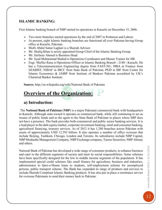 12
InternshipReport2014|9/15/2014
ISLAMIC BANKING:
First Islamic banking branch of NBP started its operations in Karachi on December 15, 2006.
 Two more branches started operations by the end of 2007 in Peshawar and Lahore.
 At present, eight Islamic banking branches are functional all over Pakistan having Group
office at Karachi, Pakistan.
 Mufti Abdul Sattar Laghari is a Shariah Advisor.
 Mr. Shafiq Khan is newly appointed Group Chief of the Islamic Banking Group.
 Mr. Sarfaraz Ahmed is Business Head.
 Mr. Syed Muhammad Shahid is Operations Coordinator and Master Trainer for HR.
 Engr. Muffaz Rana is Operations Officer at Islamic Banking Branch - 2140 - Karachi. He
has a Telecommunication Engineering degree from FAST-NU, MBA in Finance from
SZABIST, NIBAF in IBCC from State Bank of Pakistan, PGD in IBF from Centre for
Islamic Economics & JAIBP from Institute of Bankers Pakistan accredited by UK’s
Chartered Banker Institute.
Source: http;//en.wikipedia.org/wiki/National Bank of Pakistan
Overview of the Organization:
a) Introduction:
The National Bank of Pakistan (NBP) is a major Pakistani commercial bank with headquarters
in Karachi. Although state-owned it operates as commercial bank, while still continuing to act as
trustee of public funds and as the agent to the State Bank of Pakistan in places where SBP does
not have a presence. The bank provides both commercial and public sector banking services. It is
a lead player in the debt equity market, corporate investment banking, retail and consumer banking,
agricultural financing, treasury services. As of 2012 it has 1,280 branches across Pakistan with
assets of approximately USD 12.293 billion. It also operates a number of office overseas that
include Beijing, Tashkent, Chicago, London and Toronto. Its subsidiaries include NBP Capital,
NBP Modaraba Management Company, NBP Exchange company, Taurus Securities, NBP Almaty
and others.
National Bank of Pakistan has developed a wide range of consumer products, to enhance business
and cater to the different segments of society and meet its social responsibilities. Some schemes
have been specifically designed for the low to middle income segments of the population. It has
implemented special credit schemes like small finance for agriculture, business and industries,
administrator to Qarz-e-Hasna loans to students, self-employment scheme for unemployed
persons, public transport scheme. The Bank has expanded its range of products and services to
include Shariah Compliant Islamic Banking products. It has also put in place a remittance service
for overseas Pakistanis to send their money back to Pakistan.
 