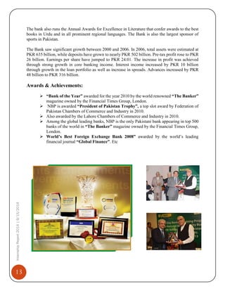 13
InternshipReport2014|9/15/2014
The bank also runs the Annual Awards for Excellence in Literature that confer awards to the best
books in Urdu and in all prominent regional languages. The Bank is also the largest sponsor of
sports in Pakistan.
The Bank saw significant growth between 2000 and 2006. In 2006, total assets were estimated at
PKR 635 billion, while deposits have grown to nearly PKR 502 billion. Pre-tax profit rose to PKR
26 billion. Earnings per share have jumped to PKR 24.01. The increase in profit was achieved
through strong growth in core banking income. Interest income increased by PKR 10 billion
through growth in the loan portfolio as well as increase in spreads. Advances increased by PKR
48 billion to PKR 316 billion.
Awards & Achievements:
 “Bank of the Year” awarded for the year 2010 by the world renowned “The Banker”
magazine owned by the Financial Times Group, London.
 NBP is awarded “President of Pakistan Trophy”, a top slot award by Federation of
Pakistan Chambers of Commerce and Industry in 2010.
 Also awarded by the Lahore Chambers of Commerce and Industry in 2010.
 Among the global leading banks, NBP is the only Pakistani bank appearing in top 500
banks of the world in “The Banker” magazine owned by the Financial Times Group,
London.
 World’s Best Foreign Exchange Bank 2008” awarded by the world’s leading
financial journal “Global Finance”. Etc
 