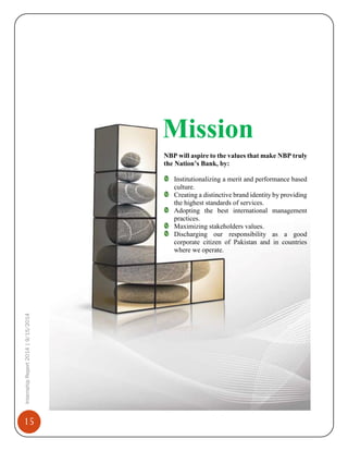 15
InternshipReport2014|9/15/2014
Mission
NBP will aspire to the values that make NBP truly
the Nation’s Bank, by:
Institutionalizing a merit and performance based
culture.
Creating a distinctive brand identity by providing
the highest standards of services.
Adopting the best international management
practices.
Maximizing stakeholders values.
Discharging our responsibility as a good
corporate citizen of Pakistan and in countries
where we operate.
 