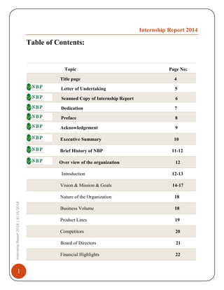 1
InternshipReport2014|9/15/2014
Internship Report 2014
Table of Contents:
Topic Page No:
Title page 4
Letter of Undertaking 5
Scanned Copy of Internship Report 6
Dedication 7
Preface 8
Acknowledgement 9
Executive Summary 10
Brief History of NBP 11-12
Over view of the organization 12
Introduction 12-13
Vision & Mission & Goals 14-17
Nature of the Organization 18
Business Volume 18
Product Lines 19
Competitors 20
Board of Directors 21
Financial Highlights 22
 