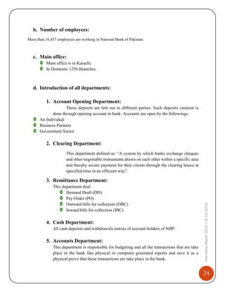 24
InternshipReport2014|9/15/2014
b. Number of employees:
More than 16,457 employees are working in National Bank of Pakistan.
c. Main office:
Main office is in Karachi.
In Domestic 1256 Branches.
d. Introduction of all departments:
1. Account Opening Department:
These deposits are lent out to different parties. Such deposits creation is
done through opening account in bank. Accounts are open by the followings:
An Individual
Business Partners
Government Sector
2. Clearing Department:
This department defined as: “A system by which banks exchange cheques
and other negotiable instruments drawn on each other within a specific area
and thereby secure payment for their clients through the clearing house at
specified time in an efficient way”.
3. Remittance Department:
This department deal:
Demand Draft (DD)
Pay Order (PO)
Outward bills for collection (OBC)
Inward bills for collection (IBC)
4. Cash Department:
All cash deposits and withdrawals entries of account holders of NBP.
5. Accounts Department:
This department is responsible for budgeting and all the transactions that are take
place in the bank like physical or computer generated reports and save it as a
physical prove that these transactions are take place in the bank.
 