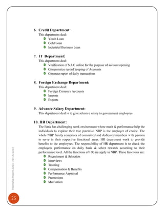 25
InternshipReport2014|9/15/2014
6. Credit Department:
This department deal:
Youth Loan
Gold Loan
Industrial Business Loan
7. IT Department:
This department deal:
Verification of N.I.C online for the purpose of account opening
Computerize record keeping of Accounts
Generate report of daily transactions
8. Foreign Exchange Department:
This department deal:
Foreign Currency Accounts
Imports
Exports
9. Advance Salary Department:
This department deal in to give advance salary to government employees.
10. HR Department:
The Bank has challenging work environment where merit & performance help the
individuals to explore their true potential. NBP is the employer of choice. The
whole NBP family comprises of committed and dedicated members with passion
to serve in their respective functional areas. HR department work to provide
benefits to the employees. The responsibility of HR department is to check the
employees performance on daily basis & select rewards according to their
performance level. All the functions of HR are apply in NBP. These functions are:
Recruitment & Selection
Interviews
Training
Compensation & Benefits
Performance Appraisal
Promotions
Motivation
 