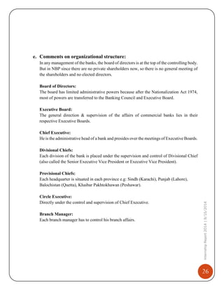 26
InternshipReport2014|9/15/2014
e. Comments on organizational structure:
In any management of the banks, the board of directors is at the top of the controlling body.
But in NBP since there are no private shareholders now, so there is no general meeting of
the shareholders and no elected directors.
Board of Directors:
The board has limited administrative powers because after the Nationalization Act 1974,
most of powers are transferred to the Banking Council and Executive Board.
Executive Board:
The general direction & supervision of the affairs of commercial banks lies in their
respective Executive Boards.
Chief Executive:
He is the administrative head of a bank and presides over the meetings of Executive Boards.
Divisional Chiefs:
Each division of the bank is placed under the supervision and control of Divisional Chief
(also called the Senior Executive Vice President or Executive Vice President).
Provisional Chiefs:
Each headquarter is situated in each province e.g: Sindh (Karachi), Punjab (Lahore),
Balochistan (Quetta), Khaibar Pakhtokhawan (Peshawar).
Circle Executive:
Directly under the control and supervision of Chief Executive.
Branch Manager:
Each branch manager has to control his branch affairs.
 