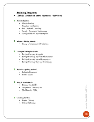 28
InternshipReport2014|9/15/2014
Training Program:
 Detailed Description of the operations / activities:
Deposit Section:
 Cheque Passing
 Signature Verification
 Last Day Book Checking
 Security Documents Maintenance
 Arrangements for Account Deposit
Advance Salary Section:
 Giving advance salary (20 salaries).
Foreign Exchange Section:
 Foreign Currency Accounts
 Foreign Currency Accounts Maintenance
 Foreign Currency Inward Remittances
 Foreign Currency Outward Remittances
Account Opening Section:
 Individual Accounts
 Joint Accounts
Bills & Remittances:
 Demand Draft (DD)
 Telegraphic Transfer (TT)
 Mail Transfer (MT)
Clearing Section:
 Inward Clearing
 Outward Clearing
 