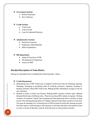 29
InternshipReport2014|9/15/2014
Government Section:
 Pension Payments
 Tax Collection
Credit Section:
 Youth Loan
 Loan on Gold
 Loan for Industrial Business
Administrative Section:
 Stationary Expenses
 Employees related Benefits
 Other Expenditures
HR Department:
 Apply all Functions of HR
 Development of Employees
 Unions of NBP
Detailed Description of Tasks/Duties:
During my internship I have completed the following tasks / duties:
Credit Department:
 Maintaining files of PM Youth Loan. Complete Youth Loan Files by Punching, Naming,
Stamping, Arranging in ascending order & verifying customer’s signature. Guiding or
dealing customers about PM Youth Loan. Making profile information on page of one by
one customers.
 Worked 8 weeks in Gold Loan Section. Making Debit vouchers of three types. Making
Demand Draft slips of different cities. Then list out these DD’s details in register. Writing
vouchers of customer’s detail, then stamping and then photocopy these vouchers to keep
record. Also making posting letters of 5 ledgers (registers) then keep vouchers in it & close
it by gum & stamping on it. Checking lists of Nill accounts & select the running accounts
from the register. Send message to all customers to tell them that there time period of loan
is come to an end so that they come & return the loan or renewal their accounts.
 