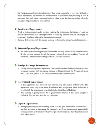 30
InternshipReport2014|9/15/2014
 Sir Tariq Ansari only give introduction of their work because he is very busy & head of
credit department. He maintain all documentation of customers then punching in files &
computer then visit those customers business place to verify them then after a lengthy
procedure he pass out these files for loan.
Remittance Department:
 Work in online money transfer section. Helping the sir in giving hard copy of receiving
amount of customers. See all the procedure of receiving amounts that are sending by the
customer’s family members who live outside the country.
 Demand draft section only do manual working by list out the cheque’s detail in register.
Account Opening Department:
 See all the procedure of opening accounts in PC. Getting all the details about individual
& joint opening account. See all the manual registers & see the working. Then sir tell
about the ATM machine working & about ATM card issuance.
Foreign Exchange Department:
 During the working in this department I have maintained the foreign currency accounts
in manual register. Only do manual working in this department. Sir Waseem tell about
the LC and then give us to see real documents & check out the details.
Government Department:
 In this department I do not work only officers give introduction of their work. This
department exists only in the Main Branches of NBP everywhere. Their main work is
to collect all the revenue and give details to the State Bank of Pakistan.
 Also dealing in paid pensions to ex-government officials & take cash receipts of
chalans & fees and also work for tax collection.
Deposit Department:
 Arranging the cheques in ascending order. And sir give introduction of their work. I
see their work that he has passed the cheques by verifying signature and account tally.
Then customers go to another officer who give them token and then they take cash on
their token numbers.
 
