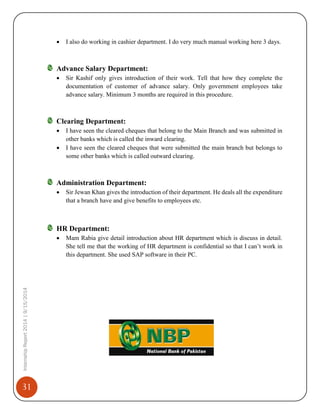 31
InternshipReport2014|9/15/2014
 I also do working in cashier department. I do very much manual working here 3 days.
Advance Salary Department:
 Sir Kashif only gives introduction of their work. Tell that how they complete the
documentation of customer of advance salary. Only government employees take
advance salary. Minimum 3 months are required in this procedure.
Clearing Department:
 I have seen the cleared cheques that belong to the Main Branch and was submitted in
other banks which is called the inward clearing.
 I have seen the cleared cheques that were submitted the main branch but belongs to
some other banks which is called outward clearing.
Administration Department:
 Sir Jewan Khan gives the introduction of their department. He deals all the expenditure
that a branch have and give benefits to employees etc.
HR Department:
 Mam Rabia give detail introduction about HR department which is discuss in detail.
She tell me that the working of HR department is confidential so that I can’t work in
this department. She used SAP software in their PC.
 