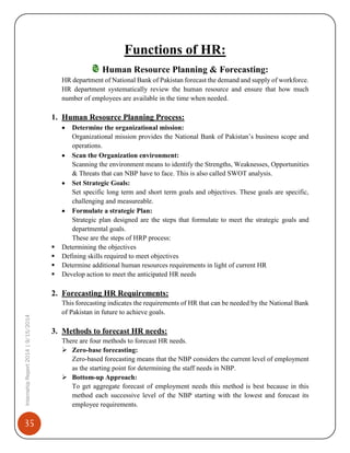 35
InternshipReport2014|9/15/2014
Functions of HR:
Human Resource Planning & Forecasting:
HR department of National Bank of Pakistan forecast the demand and supply of workforce.
HR department systematically review the human resource and ensure that how much
number of employees are available in the time when needed.
1. Human Resource Planning Process:
 Determine the organizational mission:
Organizational mission provides the National Bank of Pakistan’s business scope and
operations.
 Scan the Organization environment:
Scanning the environment means to identify the Strengths, Weaknesses, Opportunities
& Threats that can NBP have to face. This is also called SWOT analysis.
 Set Strategic Goals:
Set specific long term and short term goals and objectives. These goals are specific,
challenging and measureable.
 Formulate a strategic Plan:
Strategic plan designed are the steps that formulate to meet the strategic goals and
departmental goals.
These are the steps of HRP process:
 Determining the objectives
 Defining skills required to meet objectives
 Determine additional human resources requirements in light of current HR
 Develop action to meet the anticipated HR needs
2. Forecasting HR Requirements:
This forecasting indicates the requirements of HR that can be needed by the National Bank
of Pakistan in future to achieve goals.
3. Methods to forecast HR needs:
There are four methods to forecast HR needs.
 Zero-base forecasting:
Zero-based forecasting means that the NBP considers the current level of employment
as the starting point for determining the staff needs in NBP.
 Bottom-up Approach:
To get aggregate forecast of employment needs this method is best because in this
method each successive level of the NBP starting with the lowest and forecast its
employee requirements.
 
