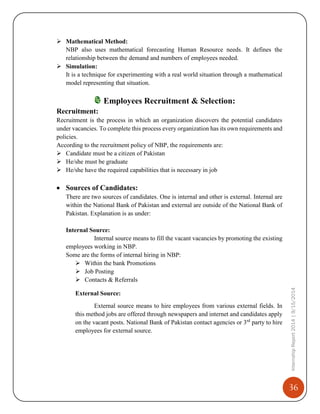 36
InternshipReport2014|9/15/2014
 Mathematical Method:
NBP also uses mathematical forecasting Human Resource needs. It defines the
relationship between the demand and numbers of employees needed.
 Simulation:
It is a technique for experimenting with a real world situation through a mathematical
model representing that situation.
Employees Recruitment & Selection:
Recruitment:
Recruitment is the process in which an organization discovers the potential candidates
under vacancies. To complete this process every organization has its own requirements and
policies.
According to the recruitment policy of NBP, the requirements are:
 Candidate must be a citizen of Pakistan
 He/she must be graduate
 He/she have the required capabilities that is necessary in job
 Sources of Candidates:
There are two sources of candidates. One is internal and other is external. Internal are
within the National Bank of Pakistan and external are outside of the National Bank of
Pakistan. Explanation is as under:
Internal Source:
Internal source means to fill the vacant vacancies by promoting the existing
employees working in NBP.
Some are the forms of internal hiring in NBP:
 Within the bank Promotions
 Job Posting
 Contacts & Referrals
External Source:
External source means to hire employees from various external fields. In
this method jobs are offered through newspapers and internet and candidates apply
on the vacant posts. National Bank of Pakistan contact agencies or 3rd
party to hire
employees for external source.
 
