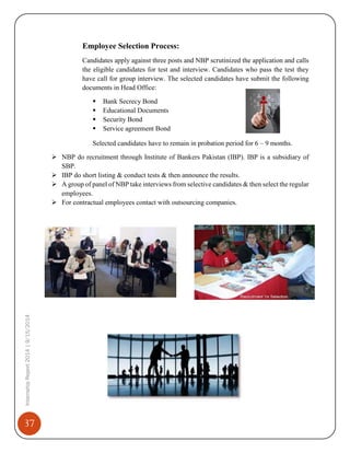 37
InternshipReport2014|9/15/2014
Employee Selection Process:
Candidates apply against three posts and NBP scrutinized the application and calls
the eligible candidates for test and interview. Candidates who pass the test they
have call for group interview. The selected candidates have submit the following
documents in Head Office:
 Bank Secrecy Bond
 Educational Documents
 Security Bond
 Service agreement Bond
Selected candidates have to remain in probation period for 6 – 9 months.
 NBP do recruitment through Institute of Bankers Pakistan (IBP). IBP is a subsidiary of
SBP.
 IBP do short listing & conduct tests & then announce the results.
 A group of panel of NBP take interviews from selective candidates & then select the regular
employees.
 For contractual employees contact with outsourcing companies.
 