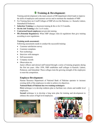 38
InternshipReport2014|9/15/2014
Training & Development:
Training and development is the main concern of HR department which leads to improve
the skills of employees and customer service and to maintain the standards of NBP.
 For Training there are 4 staff Colleges of NBP all over the Pakistan, i.e.: Karachi, Lahore,
Islamabad & Peshawar.
 Induction Training is a classroom training & this is for 21/2 months.
 On the Job Training is for 2 or 8 weeks.
 Contractual based employees not provide training.
 PR (Potential Regulators): When SBP changes rules & regulations then give training
according to new regulations.
Training needs assessment:
Following assessments needs to conduct the successful training:
 Customer satisfaction survey
 Customer complains
 New technology
 Interview with managers
 Self-assessments
 Company records
 Observation etc.
Junior officers and clerical staff trained through a series of training programs during
the first ten years. After 1958, NBP establishes staff colleges in Karachi, Lahore,
Peshawar, and Islamabad. These colleges train the growing strength of the employees
to meet the competition.
Employee Development:
Human Resource Department of National Bank of Pakistan operates to increase
existing skills of the employees in order to achieve its objectives.
National Bank of Pakistan has two training techniques:
First technique is to develop midterm plan to facilitate new clients and middle level
employees.
Second technique is to develop a long term plan for training and development to
enhance the career of high level employees.
 
