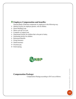 40
InternshipReport2014|9/15/2014
Employee Compensation and benefits:
National Bank of Pakistan compensate its employees in the following way:
 Medical Facility for employer parents, wife & children.
 House Building Loan
 Motor cycle & Car Loan
 Computer or Laptop Loan
 Educational Facility for children that is the part of salary.
 Scholarship facility for children
 Retirement Benefits
 Group Insurance
 Death Insurance
 Overtime pay
 Profit sharing
Compensation Package:
Compensation Package according to 2013 are as follows:
 