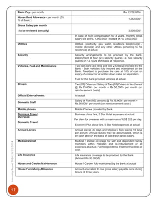 41
InternshipReport2014|9/15/2014 Basic Pay - per month Rs. 2,258,000/-
House Rent Allowance - per month (55
% of Basic )
1,242,000/-
Gross Salary per month
(to be reviewed annually) 3,500,000/-
In case of fixed compensation for 3 years, monthly gross
salary will be Rs. 4,000,000/- instead of Rs. 3,500,000/-
Utilities Utilities (electricity, gas, water, residence telephone(s) /
mobile phone(s) and any other utilities pertaining to his
residence) at actual.
Security Security arrangements to be provided by the Bank.
Deployment of four (04) security guards i.e. two security
guards on 12 hours shift basis at residence.
Vehicles, Fuel and Maintenance Two cars (one 3.5 litres and one 2.5 litres) provided by the
Bank - Both vehicles fully insured and maintained by the
Bank. President to purchase the cars at 10% of cost on
expiry of contract or at written down value on separation.
Fuel for the Bank provided vehicles at actual.
Drivers Two (02) Drivers or Salary of Two (02) Drivers in lieu thereof
@ Rs.25,000/- per month = Rs.50,000/- per month (on
reimbursement basis)
Official Entertainment At actual
Domestic Staff
Salary of Five (05) persons @ Rs.18,000/- per month =
Rs.90,000/- per month (on reimbursement basis )
Mobile phones Mobile Phones provided by Bank.
Business Travel
Overseas:
Domestic Travel:
Business class fare, 5 Star Hotel expenses at actual.
Per diem for overseas with a maximum of US$ 325 per day.
Economy Plus class fare, 5 Star hotel expenses at actual
Annual Leaves Annual leaves 30 days and Medical / Sick leaves 18 days
per annum. Annual leaves may be accumulated, which is
en-cash able on the basis of last drawn gross salary.
Medical/Dental Medical / Dental coverage for self and dependent family
members within Pakistan and re-imbursement of all
expenses at actual. Full fledged dental treatment facilities at
cost.
Life Insurance Life insurance coverage to be provided by the Bank
(Amount Rs.30.00(M).
House and Garden Maintenance House / Garden fully maintained by the bank at actual
House Furnishing Allowance Amount equivalent to one gross salary payable once during
tenure of three years.
 