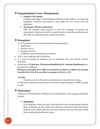 43
InternshipReport2014|9/15/2014
Organizational Career Management:
 Employee Job changes:
Employee job change in National Bank of Pakistan is done under its civil rules and
regulations. Promotion and transfer is done under the civil service rules and
regulations.
 Job changes with the organization:
NBP has designed many programs to meet the challenges of present day
requirements. Employees trained in a specific manners so that they could adopt new
job within the organization after acquire the training.
Promotion:
In 1979, promotion policy introduced based on three parameters:
1. Qualification
2. Period of service
3. Standard of service
In NBP the rules of promotion are as follows:
 After 3 years employees give promotions.
 If 4 years are passing & employee give no promotion then give him/her seniority
promotion.
 On the basis of Experience, Professional Qualification & Academic Qualification give
promotions to employees.
During my internship three officers are promote in which two officers are promote
from OG-III to OG-II & one officer is promote to OG-I to AVP.
Transfer:
Transfer are done to fill up the vacant positions to smoothen the working.
In NBP many employees of main branch is transfer to another branches of NBP according
to need.
Motivation:
Employees of National Bank of Pakistan are only motivated by salary packages or financial
rewards.
 Demotion:
If any employee violates the rules of the bank then he/she can be demoted. National
Bank of Pakistan can also demote the employees instead of layoff while facing
financial crises. Before demotion the hiring authority must give the prior written
notice mentioning the demotion reason.
 