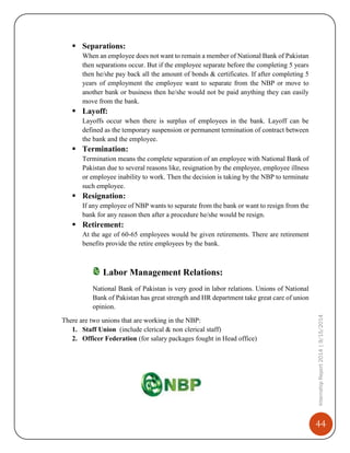 44
InternshipReport2014|9/15/2014
 Separations:
When an employee does not want to remain a member of National Bank of Pakistan
then separations occur. But if the employee separate before the completing 5 years
then he/she pay back all the amount of bonds & certificates. If after completing 5
years of employment the employee want to separate from the NBP or move to
another bank or business then he/she would not be paid anything they can easily
move from the bank.
 Layoff:
Layoffs occur when there is surplus of employees in the bank. Layoff can be
defined as the temporary suspension or permanent termination of contract between
the bank and the employee.
 Termination:
Termination means the complete separation of an employee with National Bank of
Pakistan due to several reasons like, resignation by the employee, employee illness
or employee inability to work. Then the decision is taking by the NBP to terminate
such employee.
 Resignation:
If any employee of NBP wants to separate from the bank or want to resign from the
bank for any reason then after a procedure he/she would be resign.
 Retirement:
At the age of 60-65 employees would be given retirements. There are retirement
benefits provide the retire employees by the bank.
Labor Management Relations:
National Bank of Pakistan is very good in labor relations. Unions of National
Bank of Pakistan has great strength and HR department take great care of union
opinion.
There are two unions that are working in the NBP:
1. Staff Union (include clerical & non clerical staff)
2. Officer Federation (for salary packages fought in Head office)
 
