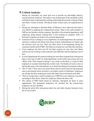 45
InternshipReport2014|9/15/2014
Critical Analysis:
During my internship, my main goal was to provide my knowledge (theory),
various practical situations. This report is an essential part of the internship, as this
will help to better understand the working relationship between the working of bank
and what is written in books. The theory books written cases, not implemented as
it is.
 During my internship in National Bank of Pakistan I have observed that bank is
way behind in adopting the computerized system. Most of the staff members in
NBP are not familiar with the computer. Specially in Government department, staff
employees doing manual working there is less working on computer. Only 1-2
Personal Computers are keep in Government department.
 Customers focus is change in every department. In credit department, the customer
who have a reference the officer more focus on them. In Remittance or Cashier side
the customer focus are less. There are often seems to be bargaining among the
customers and the staff of NBP. The behavior of peons are very bad with customers.
 Every employee has their own PC but there systems are very slow and oftenly
systems are not working so that customers face difficulty and the employees are sit
free.
 In some departments the manual working are more than computerized working and
there is also lack of staff. In credit department, in the Gold Loan section only one
officer work. Their manual working is very much so that there is a need of other
employee or assistant which help him in their work. The burden of work is more so
that he take more work with internees. It so much time taking to do manual working.
 The 2nd
and 3rd
floor area is too much better and too much clean but the basement
area or government sector area there is no proper system of cleanliness. Employees
are old age and they smoking too much that makes the environment more dirty.
 There is a proper dress code for employees in NBP but every employee wear dress
according to their choice. Only few employees follow the dress code.
 The culture of NBP totally based on reference. Discipline are there in some
departments. The permanent employees are satisfied but the contract-base
employees are less satisfied.
 During the utility bills and pension dates law and order situation becomes worst
due to less control.
 