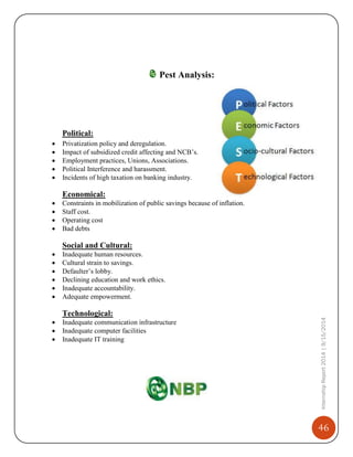 46
InternshipReport2014|9/15/2014
Pest Analysis:
Political:
 Privatization policy and deregulation.
 Impact of subsidized credit affecting and NCB’s.
 Employment practices, Unions, Associations.
 Political Interference and harassment.
 Incidents of high taxation on banking industry.
Economical:
 Constraints in mobilization of public savings because of inflation.
 Staff cost.
 Operating cost
 Bad debts
Social and Cultural:
 Inadequate human resources.
 Cultural strain to savings.
 Defaulter’s lobby.
 Declining education and work ethics.
 Inadequate accountability.
 Adequate empowerment.
Technological:
 Inadequate communication infrastructure
 Inadequate computer facilities
 Inadequate IT training
 